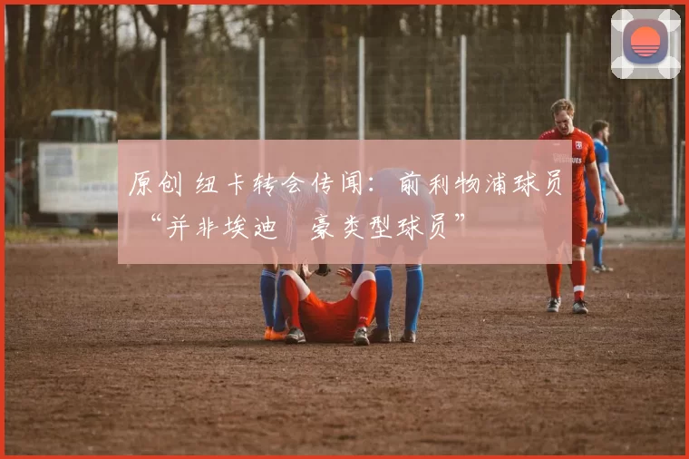 原创 纽卡转会传闻：前利物浦球员 “并非埃迪・豪类型球员”