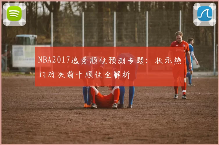 NBA2017选秀顺位预测专题：状元热门对决前十顺位全解析